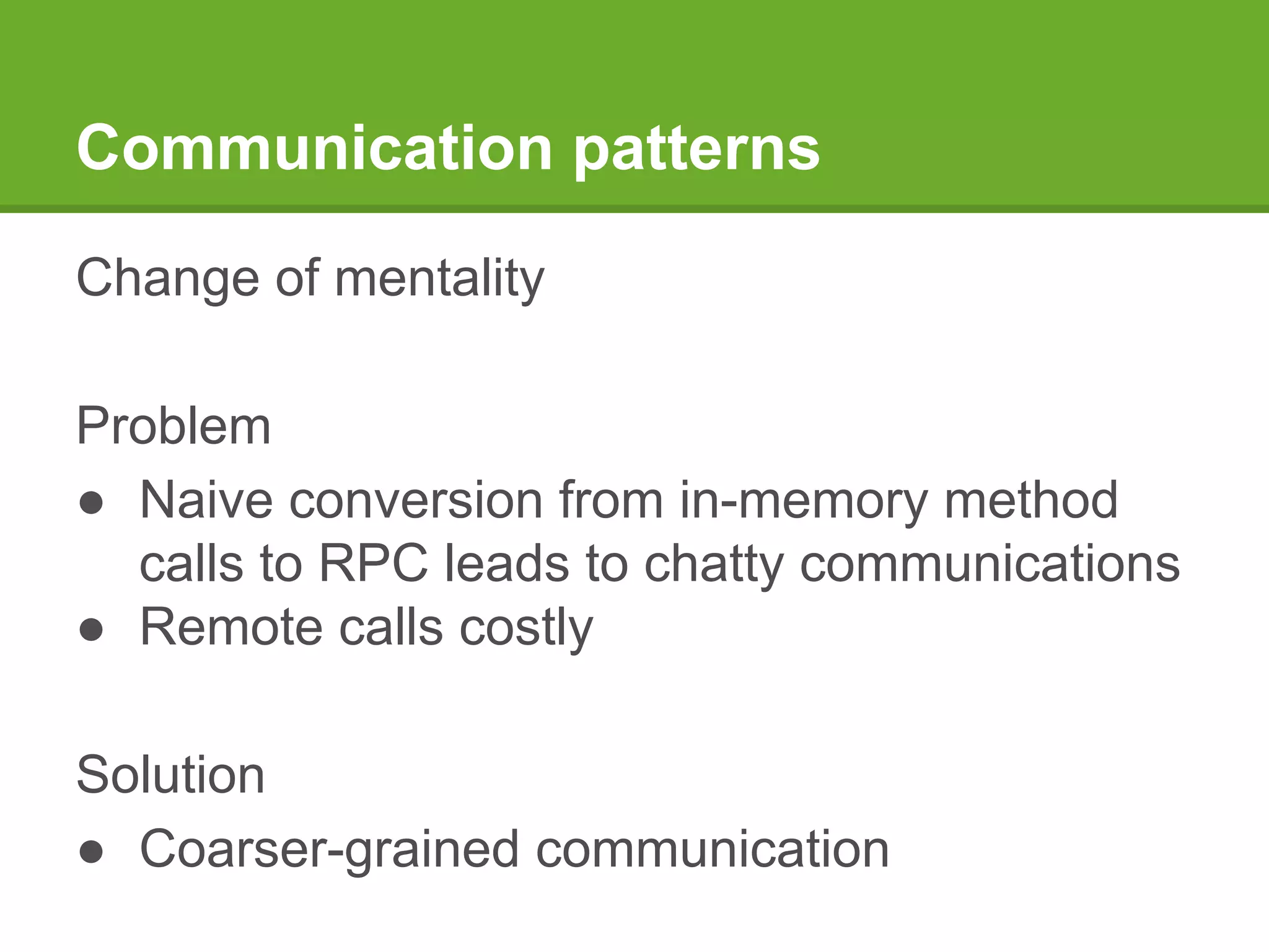 Communication patterns
Change of mentality
Problem
● Naive conversion from in-memory method
calls to RPC leads to chatty communications
● Remote calls costly
Solution
● Coarser-grained communication
 