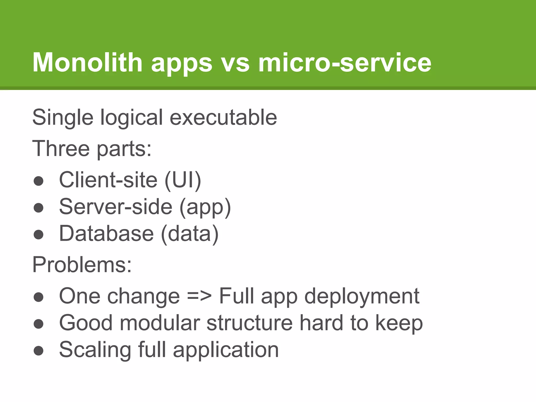 Monolith apps vs micro-service
Single logical executable
Three parts:
● Client-site (UI)
● Server-side (app)
● Database (data)
Problems:
● One change => Full app deployment
● Good modular structure hard to keep
● Scaling full application
 