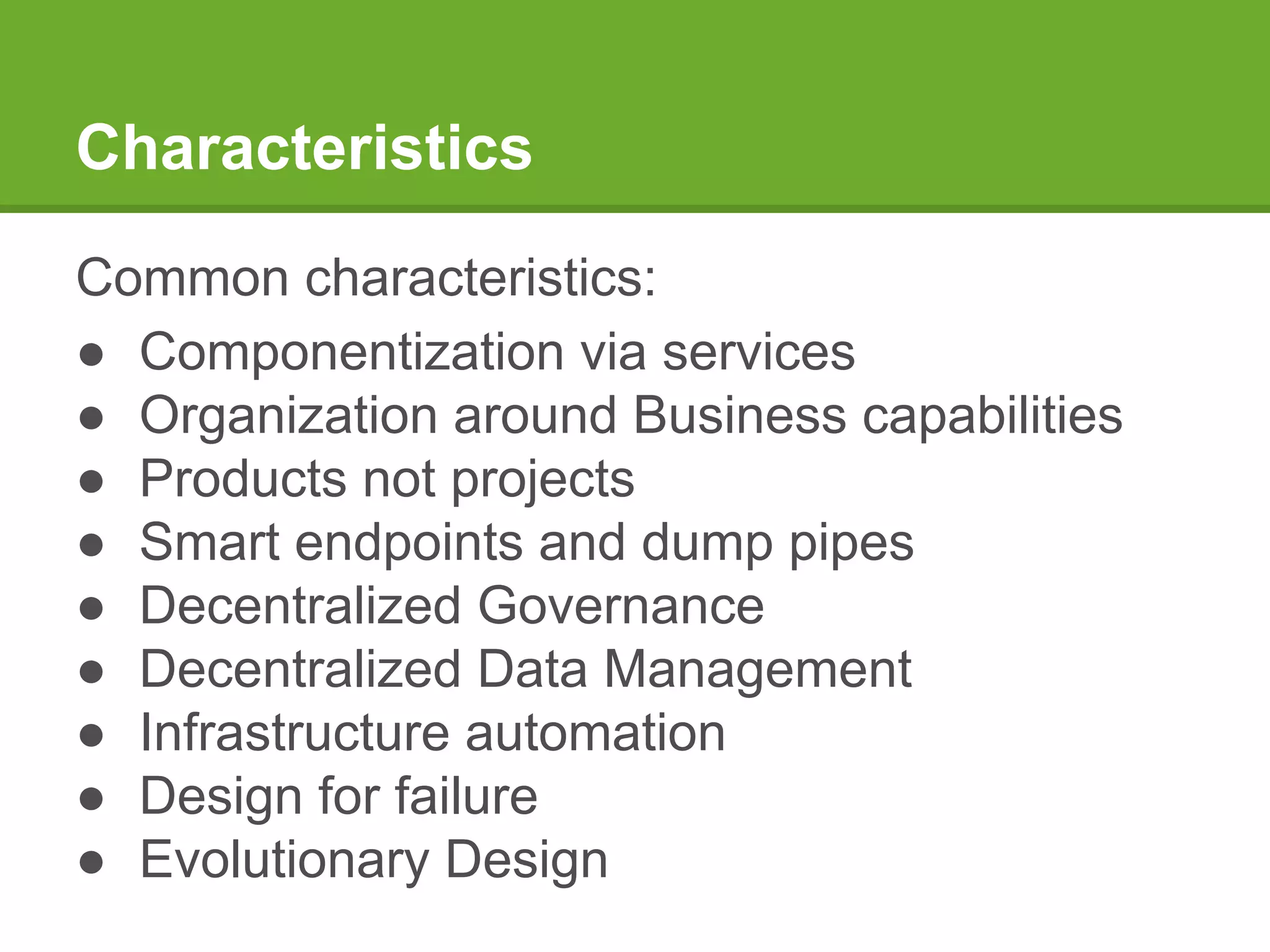 Characteristics
Common characteristics:
● Componentization via services
● Organization around Business capabilities
● Products not projects
● Smart endpoints and dump pipes
● Decentralized Governance
● Decentralized Data Management
● Infrastructure automation
● Design for failure
● Evolutionary Design
 