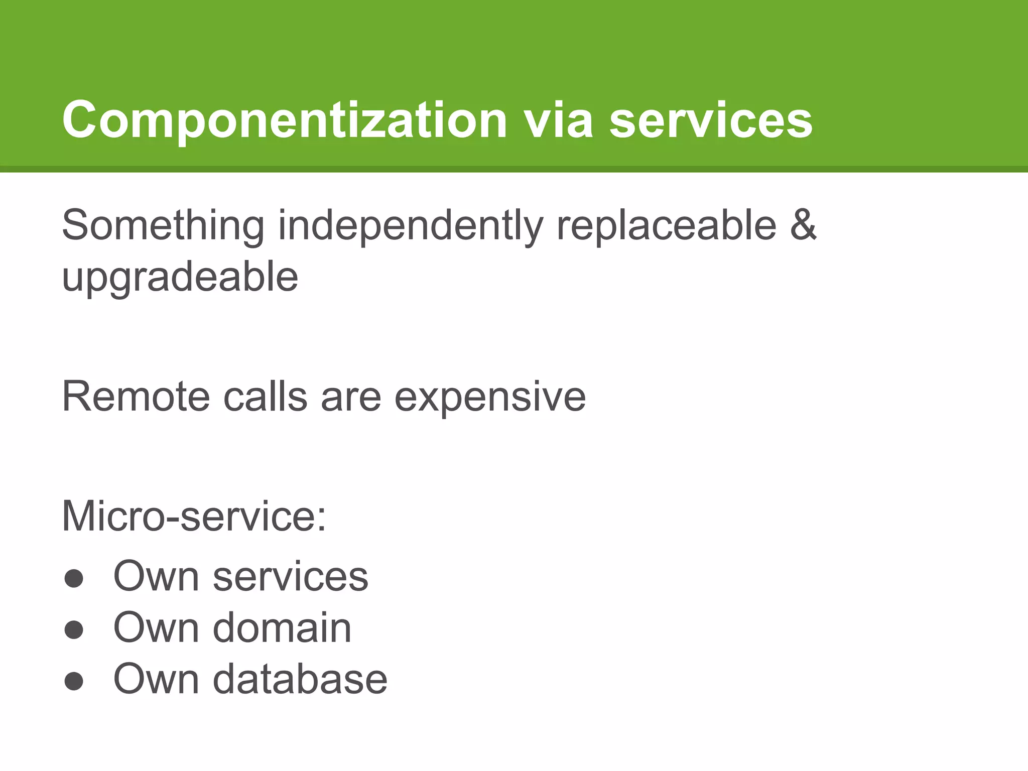 Componentization via services
Something independently replaceable &
upgradeable
Remote calls are expensive
Micro-service:
● Own services
● Own domain
● Own database
 