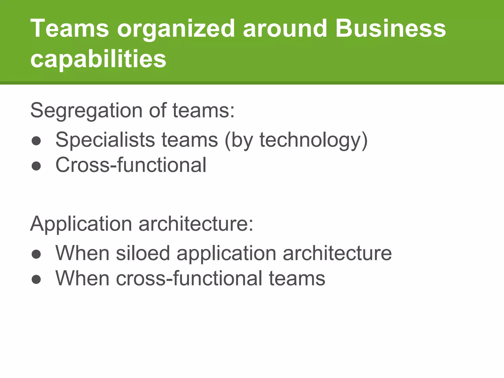 Teams organized around Business
capabilities
Segregation of teams:
● Specialists teams (by technology)
● Cross-functional
Application architecture:
● When siloed application architecture
● When cross-functional teams
 