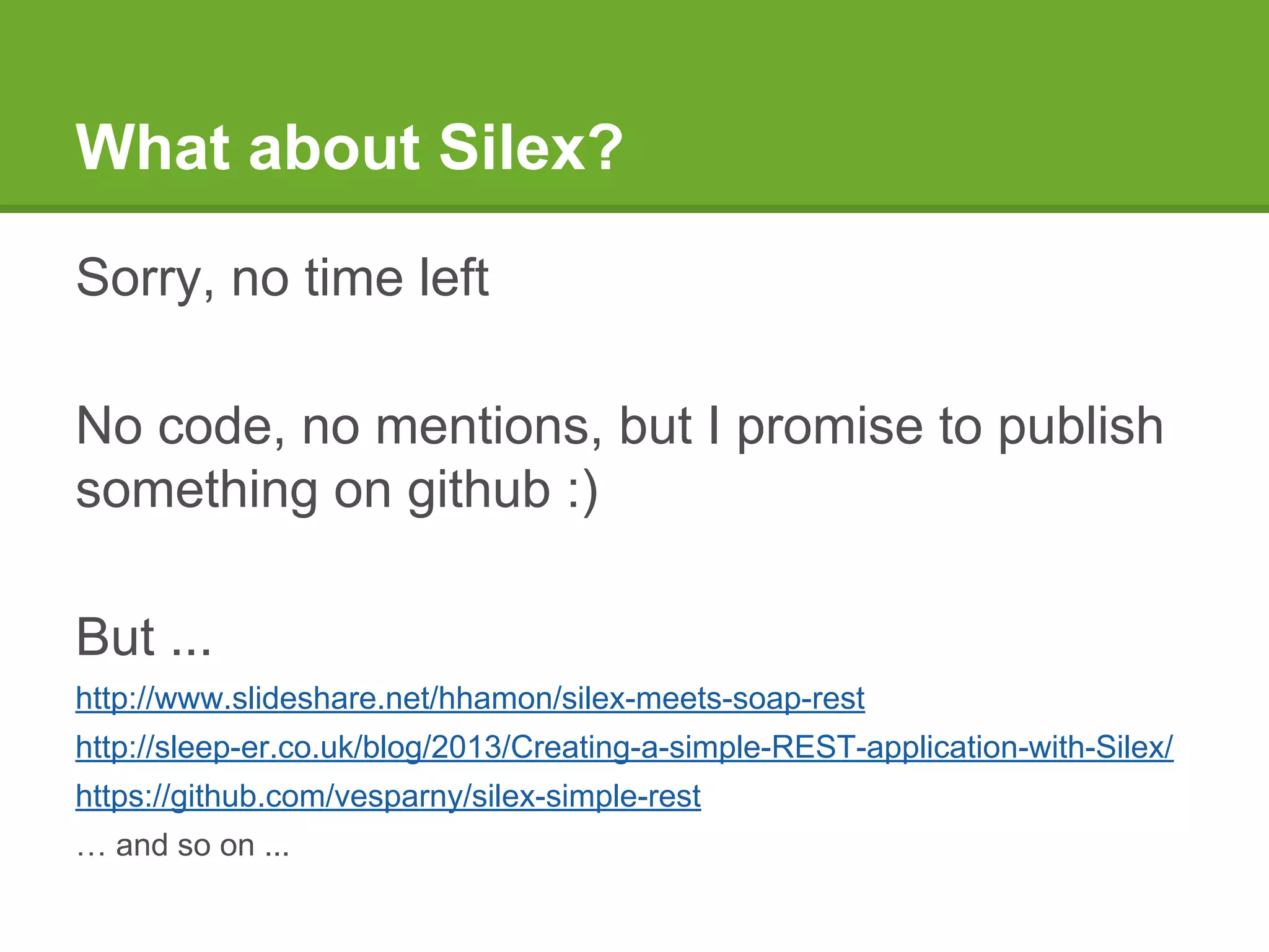What about Silex?
Sorry, no time left
No code, no mentions, but I promise to publish
something on github :)
But ...
http://www.slideshare.net/hhamon/silex-meets-soap-rest
http://sleep-er.co.uk/blog/2013/Creating-a-simple-REST-application-with-Silex/
https://github.com/vesparny/silex-simple-rest
… and so on ...
 