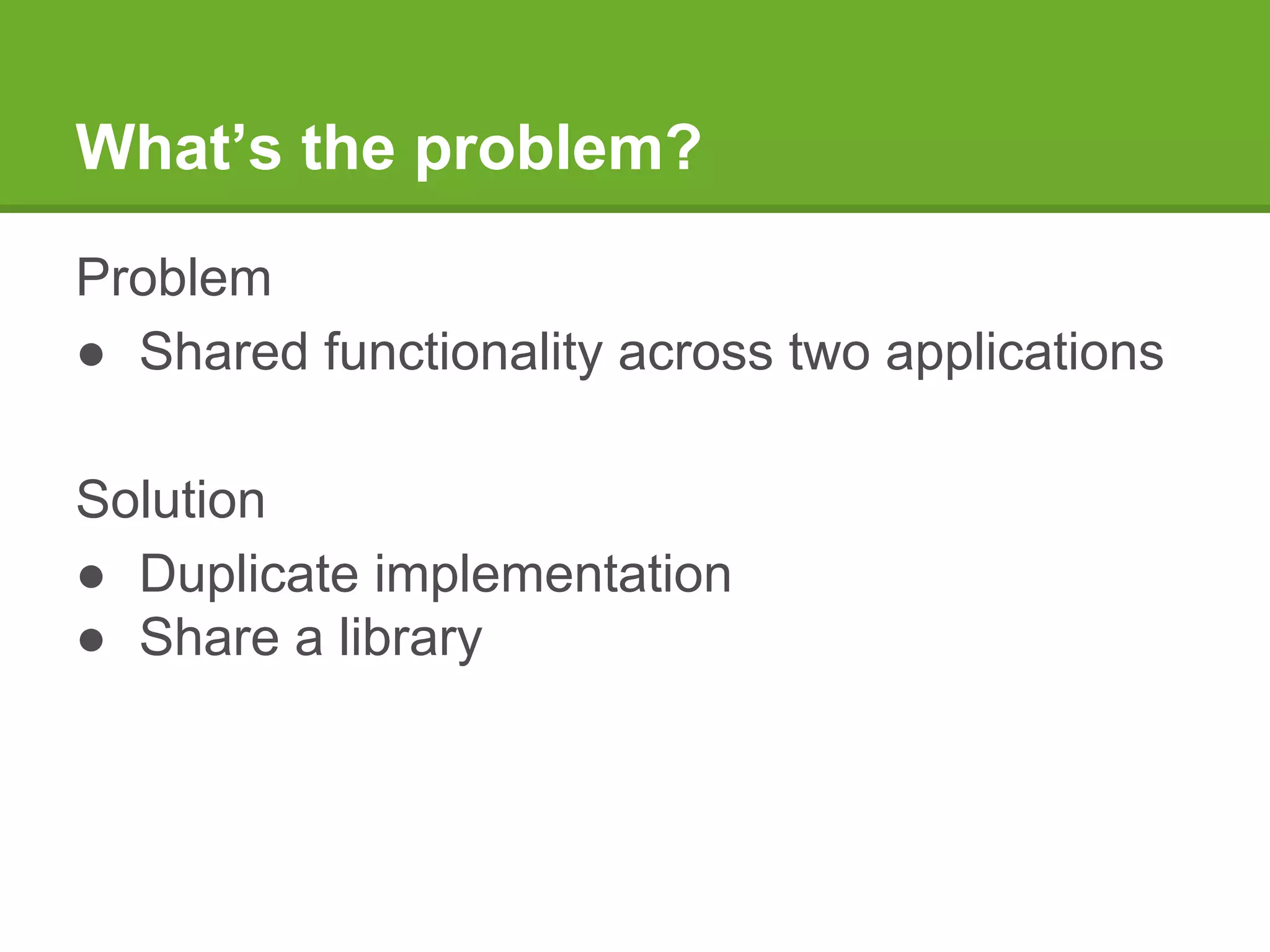 What’s the problem?
Problem
● Shared functionality across two applications
Solution
● Duplicate implementation
● Share a library
 