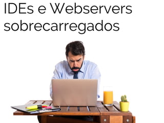 IDEs e Webservers 
sobrecarregados 
 