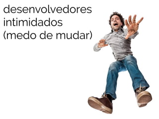 desenvolvedores 
intimidados 
(medo de mudar) 
 