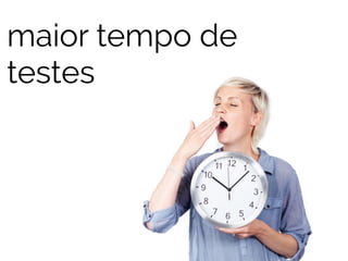 maior tempo de 
testes 
 