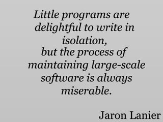 Little programs are
delightful to write in
isolation,
but the process of
maintaining large-scale
software is always
miserable.
Jaron Lanier
 