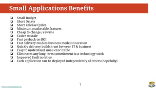 www.aurorasolutions.io
❏ Small Budget
❏ Short Delays
❏ Short Release Cycles
❏ Minimum marketable features
❏ Cheap to change / rewrite
❏ Easier to scale
❏ Fast payback on ROI
❏ Fast delivery enables business model innovation
❏ Quickly delivery builds trust between IT & business
❏ Easy to understand small executable
❏ Eliminates any long-term commitment to a technology stack
❏ Improved fault isolation
❏ Each application can be deployed independently of others (hopefully)
Small Applications Benefits
7
 