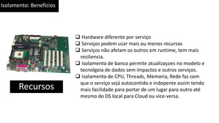Isolamento: Beneficios
Recursos
 Hardware diferente por serviço
 Serviços podem usar mais ou menos recursos
 Serviços não afetam os outros em runtime, tem mais
resiliencia.
 Isolamento de banco permite atualizaçoes no modelo e
tecnolgoia de dados sem impactos e outros serviços.
 Isolamento de CPU, Threads, Memoria, Rede faz com
que o serviço sejá autocontido e indepente assim tendo
mais facilidade para portar de um lugar para outro até
mesmo do DS local para Cloud ou vice-versa.
 