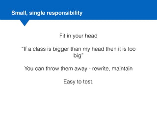 Small, single responsibility
Fit in your head
“If a class is bigger than my head then it is too
big”
You can throw them away - rewrite, maintain
Easy to test.
 