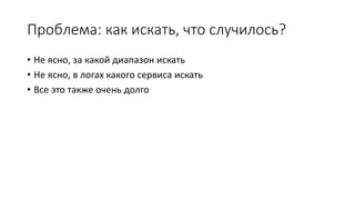 Проблема: как искать, что случилось?
• Не ясно, за какой диапазон искать
• Не ясно, в логах какого сервиса искать
• Все это также очень долго
 