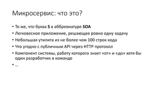 Микросервис: что это?
• То же, что буква S в аббревиатуре SOA
• Легковесное приложение, решающее ровно одну задачу
• Небольшая утилита из не более чем 100 строк кода
• Что угодно с публичным API через HTTP протокол
• Компонент системы, работу которого знает «от» и «до» хотя бы
один разработчик в команде
• …
 