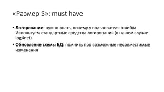 «Размер S»: must have
• Логирование: нужно знать, почему у пользователя ошибка.
Используем стандартные средства логирования (в нашем случае
log4net)
• Обновление схемы БД: помнить про возможные несовместимые
изменения
 
