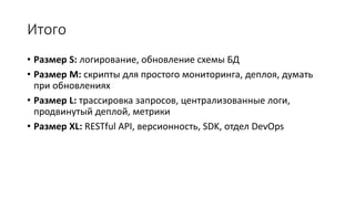 Итого
• Размер S: логирование, обновление схемы БД
• Размер M: скрипты для простого мониторинга, деплоя, думать
при обновлениях
• Размер L: трассировка запросов, централизованные логи,
продвинутый деплой, метрики
• Размер XL: RESTful API, версионность, SDK, отдел DevOps
 