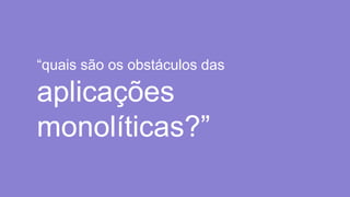 “quais são os obstáculos das
aplicações
monolíticas?”
 