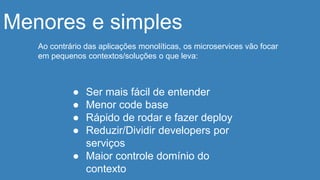 Menores e simples
Ao contrário das aplicações monolíticas, os microservices vão focar
em pequenos contextos/soluções o que leva:
● Ser mais fácil de entender
● Menor code base
● Rápido de rodar e fazer deploy
● Reduzir/Dividir developers por
serviços
● Maior controle domínio do
contexto
 