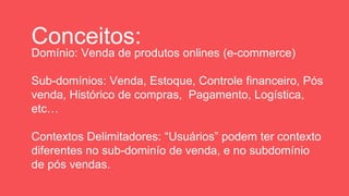 Conceitos:
Domínio: Venda de produtos onlines (e-commerce)
Sub-domínios: Venda, Estoque, Controle financeiro, Pós
venda, Histórico de compras, Pagamento, Logística,
etc…
Contextos Delimitadores: “Usuários” podem ter contexto
diferentes no sub-dominío de venda, e no subdomínio
de pós vendas.
 