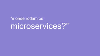 “e onde rodam os
microservices?”
 