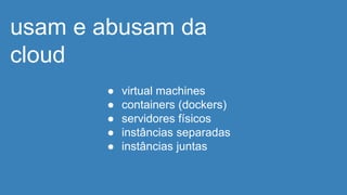 usam e abusam da
cloud
● virtual machines
● containers (dockers)
● servidores físicos
● instâncias separadas
● instâncias juntas
 