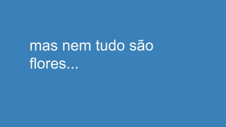 mas nem tudo são
flores...
 