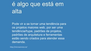 é algo que está em
alta
Pode vir a se tornar uma tendência para
os projetos maiores web, por ser uma
tendência/hype, padrões de projetos,
padrões de arquitetura e ferramentas
estão sendo criados para atender essa
demanda.
http://microservices.io/
 