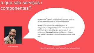 http://martinfowler.com/articles/microservices.html
componente “é aquela unidade de software que pode ser
aprimorada e substituída de forma independente”
serviço “seria na realidade um tipo especial de
componente, o componente descrito acima chamaríamos
de biblioteca. Seria o código que ligamos aquele que
escrevemos. O serviço é oposto, não ligamos o código a
este, apenas executamos fazendo chamadas remotas para
este”
Martin Fowler
o que são serviços /
componentes?
 