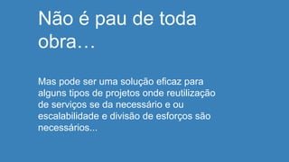Não é pau de toda
obra…
Mas pode ser uma solução eficaz para
alguns tipos de projetos onde reutilização
de serviços se da necessário e ou
escalabilidade e divisão de esforços são
necessários...
 