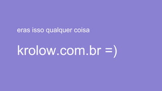 eras isso qualquer coisa
krolow.com.br =)
 