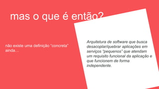 mas o que é então?
não existe uma definição “concreta”
ainda…
Arquitetura de software que busca
desacoplar/quebrar aplicações em
serviços “pequenos” que atendam
um requisito funcional da aplicação e
que funcionem de forma
independente.
 