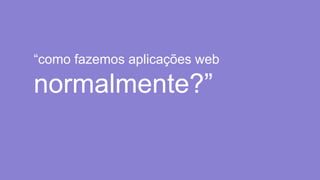 “como fazemos aplicações web
normalmente?”
 