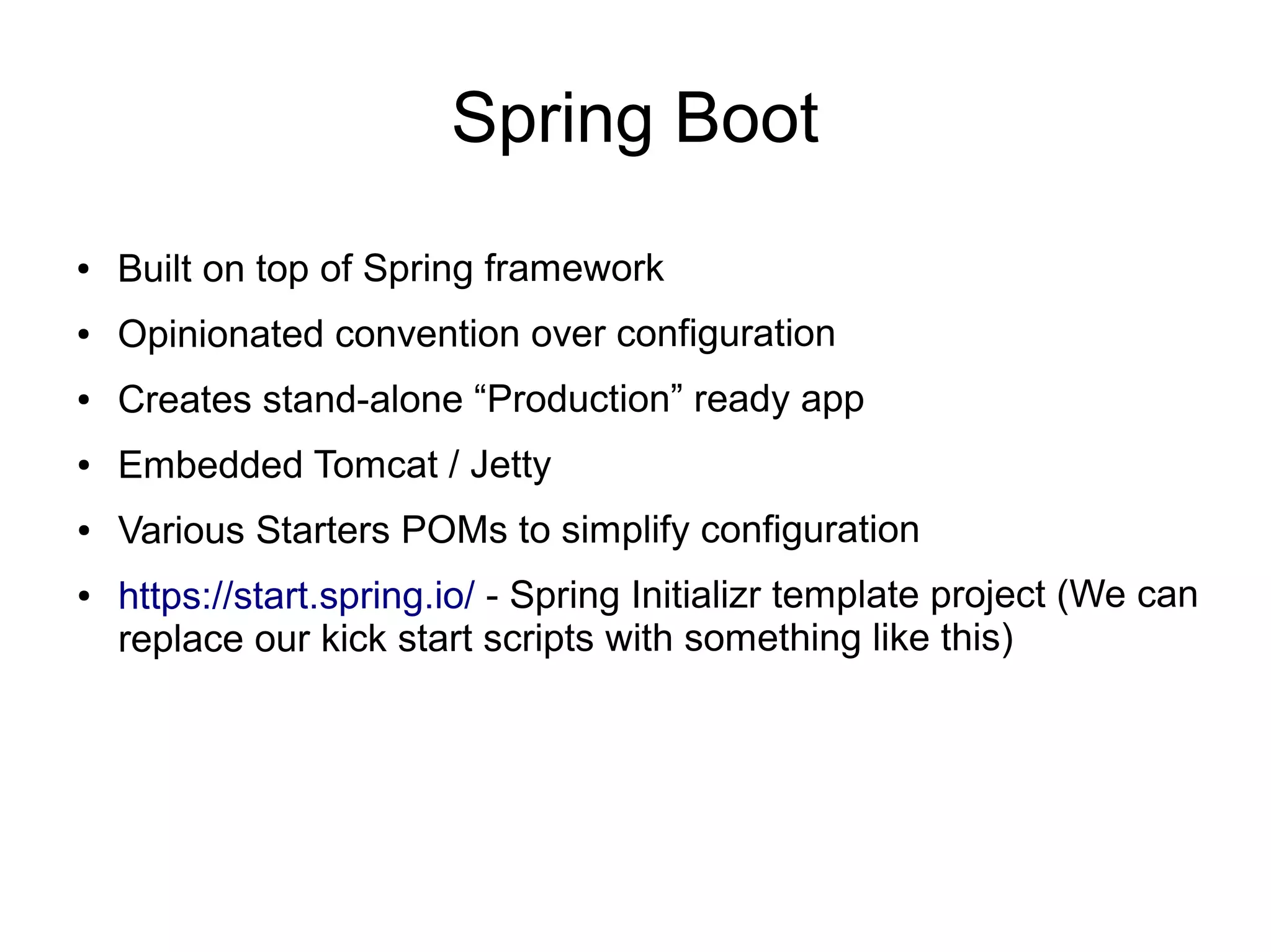 Spring Boot
● Built on top of Spring framework
● Opinionated convention over configuration
● Creates stand-alone “Production” ready app
● Embedded Tomcat / Jetty
● Various Starters POMs to simplify configuration
● https://start.spring.io/ - Spring Initializr template project (We can
replace our kick start scripts with something like this)
 