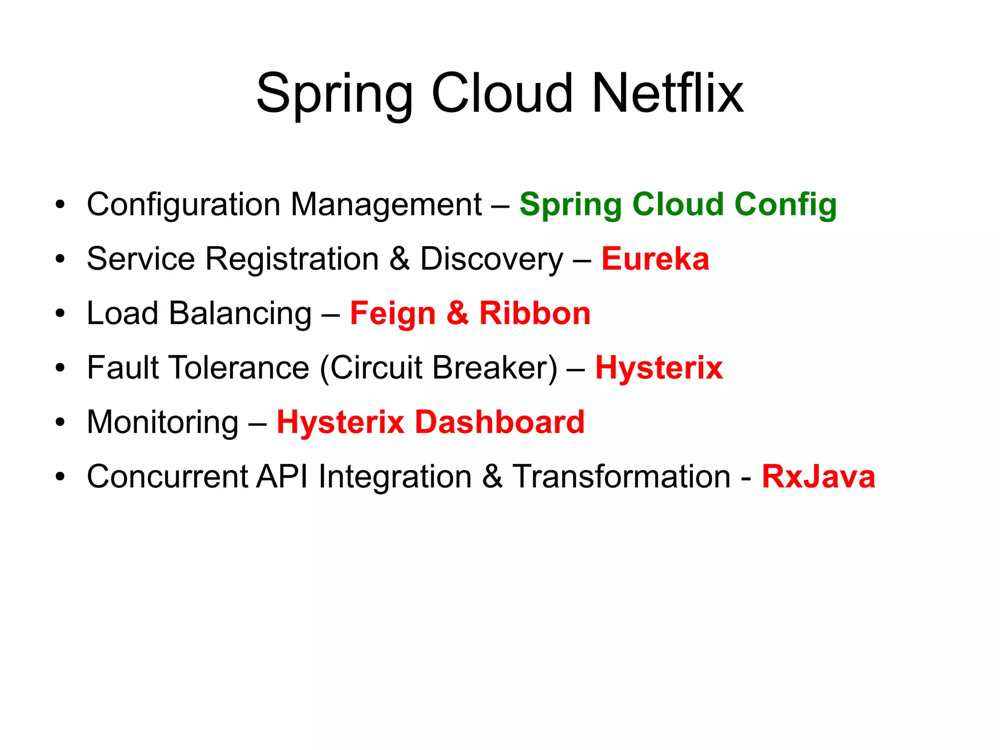 Spring Cloud Netflix
● Configuration Management – Spring Cloud Config
● Service Registration & Discovery – Eureka
● Load Balancing – Feign & Ribbon
● Fault Tolerance (Circuit Breaker) – Hysterix
● Monitoring – Hysterix Dashboard
● Concurrent API Integration & Transformation - RxJava
 