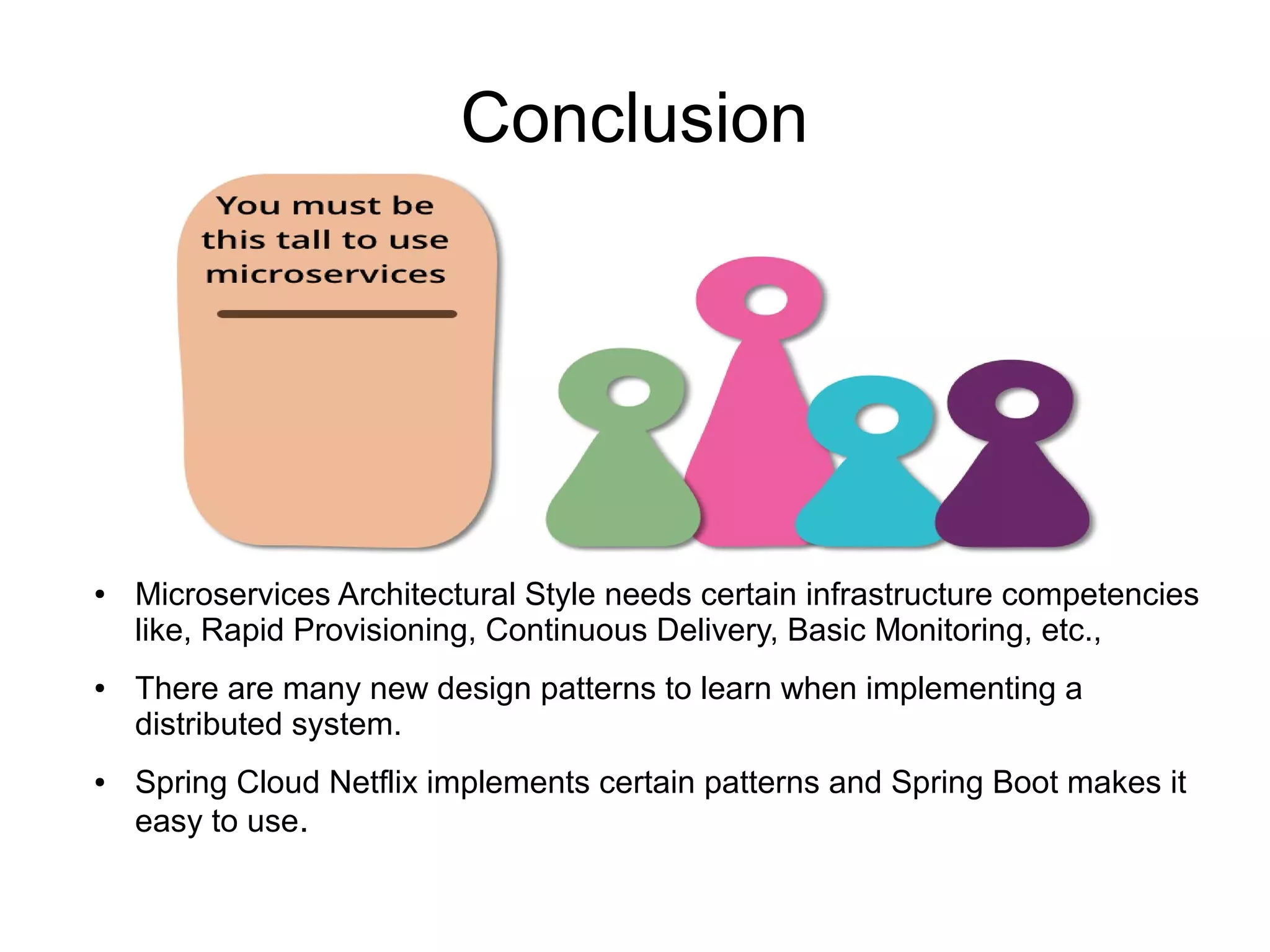 Conclusion
● Microservices Architectural Style needs certain infrastructure competencies
like, Rapid Provisioning, Continuous Delivery, Basic Monitoring, etc.,
● There are many new design patterns to learn when implementing a
distributed system.
● Spring Cloud Netflix implements certain patterns and Spring Boot makes it
easy to use.
 