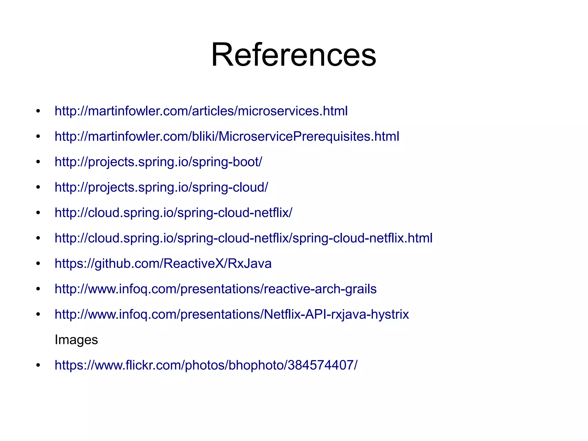 References
● http://martinfowler.com/articles/microservices.html
● http://martinfowler.com/bliki/MicroservicePrerequisites.html
● http://projects.spring.io/spring-boot/
● http://projects.spring.io/spring-cloud/
● http://cloud.spring.io/spring-cloud-netflix/
● http://cloud.spring.io/spring-cloud-netflix/spring-cloud-netflix.html
● https://github.com/ReactiveX/RxJava
● http://www.infoq.com/presentations/reactive-arch-grails
● http://www.infoq.com/presentations/Netflix-API-rxjava-hystrix
Images
● https://www.flickr.com/photos/bhophoto/384574407/
 