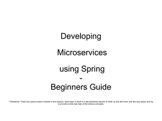 Developing
Microservices
using Spring
-
Beginners Guide
* Disclaimer: There are various topics covered in this session, each topic is worth a 2 day workshop session in itself, so this will cover only the very basics and try
to provide a birds eye view of the various concepts.
 