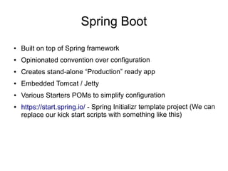Spring Boot
● Built on top of Spring framework
● Opinionated convention over configuration
● Creates stand-alone “Production” ready app
● Embedded Tomcat / Jetty
● Various Starters POMs to simplify configuration
● https://start.spring.io/ - Spring Initializr template project (We can
replace our kick start scripts with something like this)
 