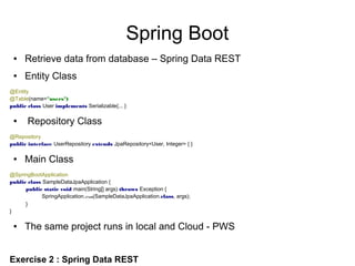 Spring Boot
● Retrieve data from database – Spring Data REST
● Entity Class
@Entity
@Table(name="users")
public class User implements Serializable{... }
● Repository Class
@Repository
public interface UserRepository extends JpaRepository<User, Integer> { }
● Main Class
@SpringBootApplication
public class SampleDataJpaApplication {
public static void main(String[] args) throws Exception {
SpringApplication.run(SampleDataJpaApplication.class, args);
}
}
● The same project runs in local and Cloud - PWS
Exercise 2 : Spring Data REST
 