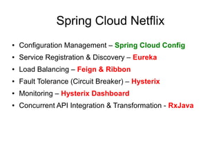Spring Cloud Netflix
● Configuration Management – Spring Cloud Config
● Service Registration & Discovery – Eureka
● Load Balancing – Feign & Ribbon
● Fault Tolerance (Circuit Breaker) – Hysterix
● Monitoring – Hysterix Dashboard
● Concurrent API Integration & Transformation - RxJava
 