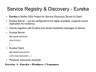 Service Registry & Discovery - Eureka
● Eureka is Netflix OSS Project for Service Discovery Server & Client.
● Eureka Server – can be configured to be highly available, supports server
replication for resiliency.
● Clients registers with Eureka and sends heartbeat messages to Server.
● Eureka Server
@EnableEurekaServer
class Eureka {
}
● Eureka Client
@EnableDiscoveryClient
public class Application {... }
● Producer Consumer example
Exercise 4 : Eureka – Producer / Consumer
 