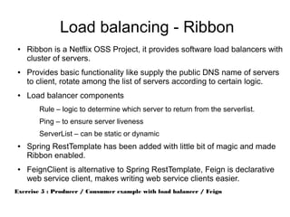 Load balancing - Ribbon
● Ribbon is a Netflix OSS Project, it provides software load balancers with
cluster of servers.
● Provides basic functionality like supply the public DNS name of servers
to client, rotate among the list of servers according to certain logic.
● Load balancer components
Rule – logic to determine which server to return from the serverlist.
Ping – to ensure server liveness
ServerList – can be static or dynamic
● Spring RestTemplate has been added with little bit of magic and made
Ribbon enabled.
● FeignClient is alternative to Spring RestTemplate, Feign is declarative
web service client, makes writing web service clients easier.
Exercise 5 : Producer / Consumer example with load balancer / Feign
 