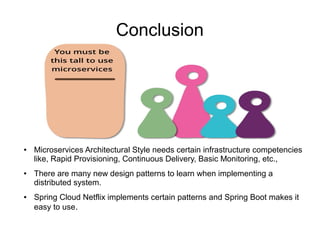 Conclusion
● Microservices Architectural Style needs certain infrastructure competencies
like, Rapid Provisioning, Continuous Delivery, Basic Monitoring, etc.,
● There are many new design patterns to learn when implementing a
distributed system.
● Spring Cloud Netflix implements certain patterns and Spring Boot makes it
easy to use.
 