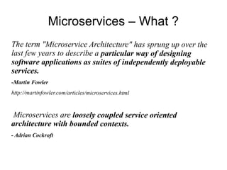 Microservices – What ?
The term "Microservice Architecture" has sprung up over the
last few years to describe a particular way of designing
software applications as suites of independently deployable
services.
-Martin Fowler
http://martinfowler.com/articles/microservices.html
Microservices are loosely coupled service oriented
architecture with bounded contexts.
- Adrian Cockroft
 