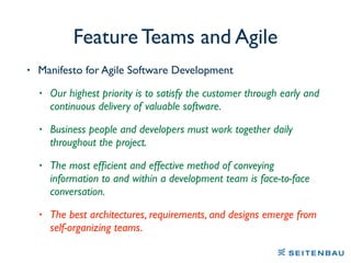 Feature Teams and Agile
• Manifesto for Agile Software Development
• Our highest priority is to satisfy the customer through early and
continuous delivery of valuable software.
• Business people and developers must work together daily
throughout the project.
• The most efﬁcient and effective method of conveying
information to and within a development team is face-to-face
conversation.
• The best architectures, requirements, and designs emerge from
self-organizing teams.
 