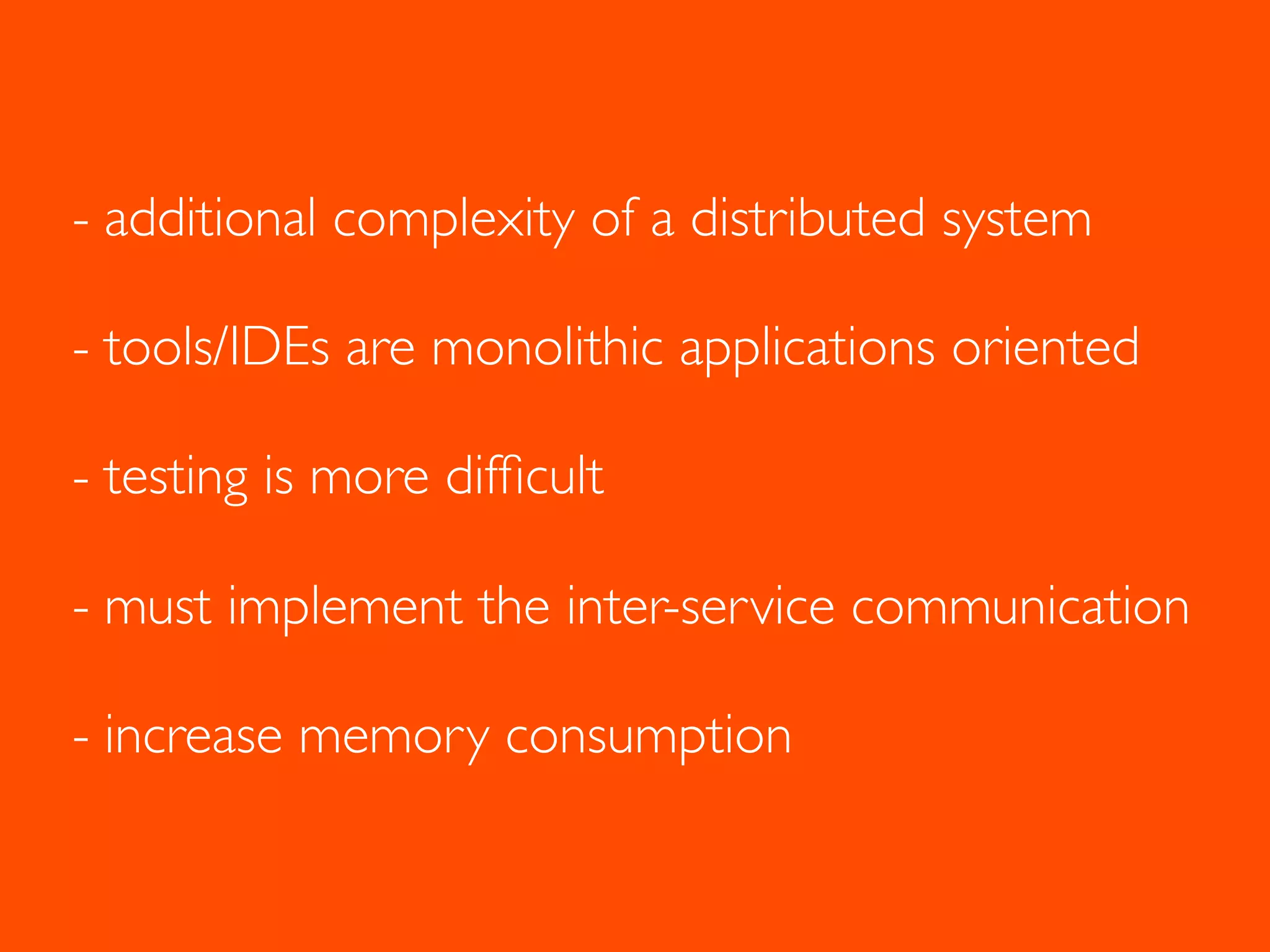 - additional complexity of a distributed system
- tools/IDEs are monolithic applications oriented
- testing is more difﬁcult
- must implement the inter-service communication
- increase memory consumption
 
