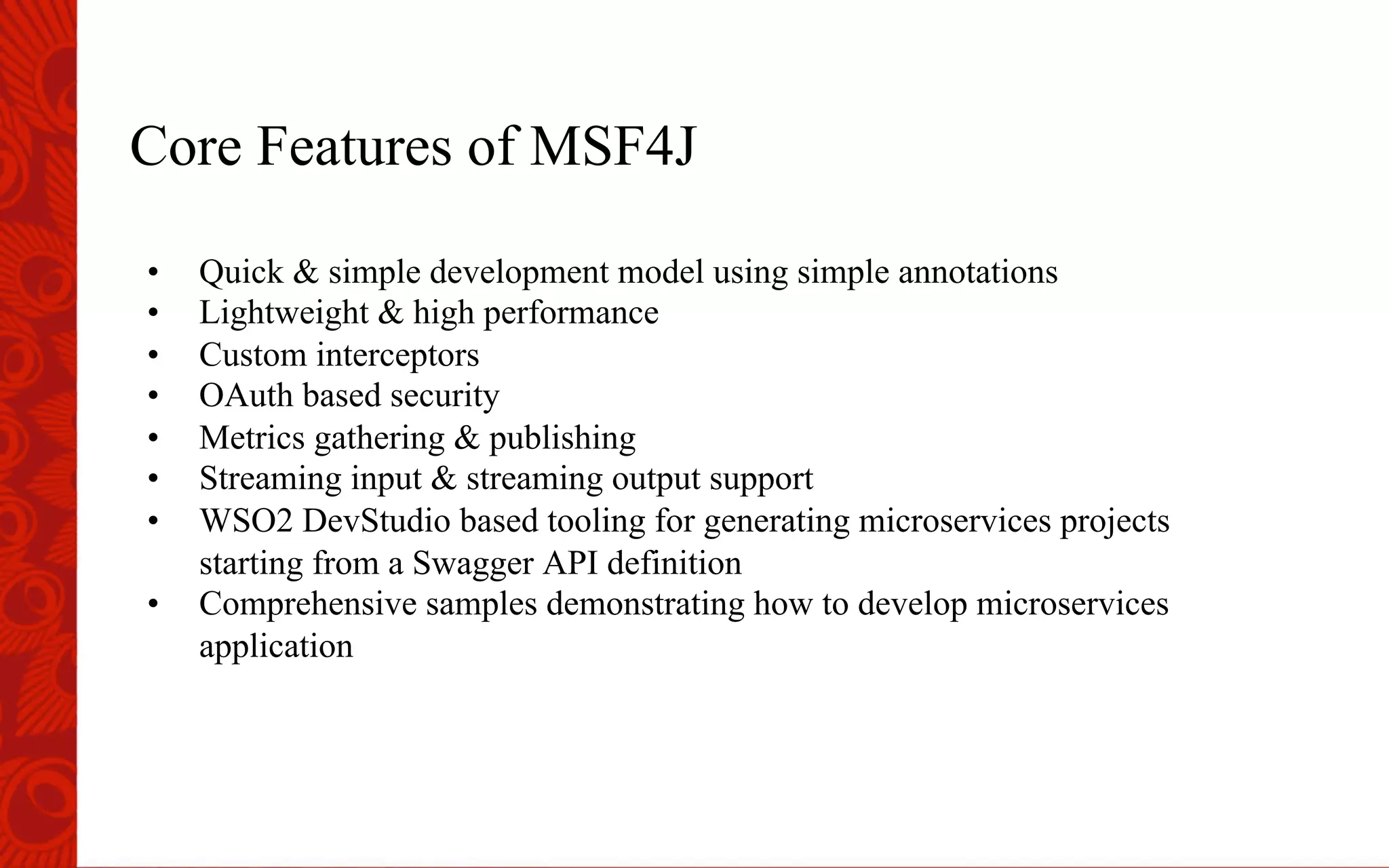 Core Features of MSF4J
&bull;  Quick & simple development model using simple annotations
&bull;  Lightweight & high performance
&bull;  Custom interceptors
&bull;  OAuth based security
&bull;  Metrics gathering & publishing
&bull;  Streaming input & streaming output support
&bull;  WSO2 DevStudio based tooling for generating microservices projects
starting from a Swagger API definition
&bull;  Comprehensive samples demonstrating how to develop microservices
application
 