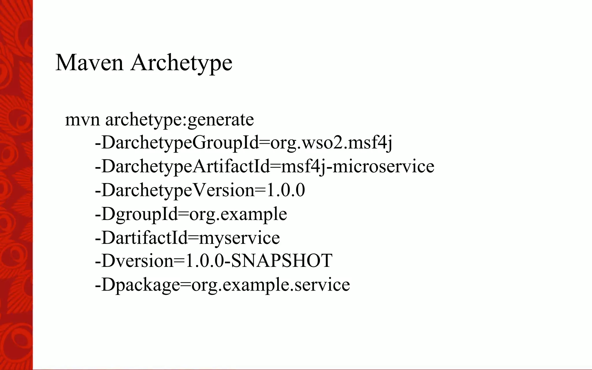 Maven Archetype
mvn archetype:generate
-DarchetypeGroupId=org.wso2.msf4j
-DarchetypeArtifactId=msf4j-microservice
-DarchetypeVersion=1.0.0
-DgroupId=org.example
-DartifactId=myservice
-Dversion=1.0.0-SNAPSHOT
-Dpackage=org.example.service
 