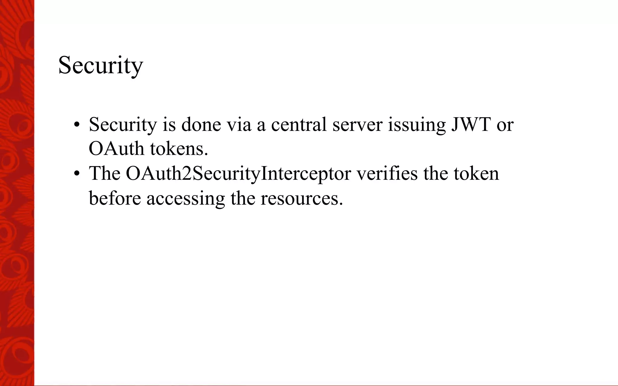 Security
&bull;  Security is done via a central server issuing JWT or
OAuth tokens.
&bull;  The OAuth2SecurityInterceptor verifies the token
before accessing the resources.
 