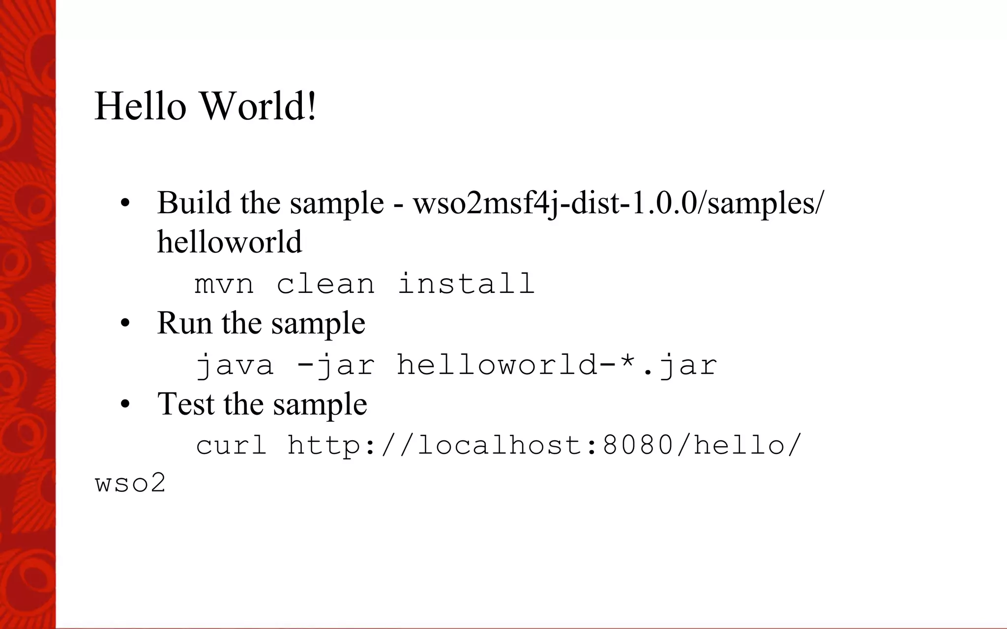Hello World!
&bull;  Build the sample - wso2msf4j-dist-1.0.0/samples/
helloworld
mvn clean install
&bull;  Run the sample
java -jar helloworld-*.jar
&bull;  Test the sample
curl http://localhost:8080/hello/
wso2
 