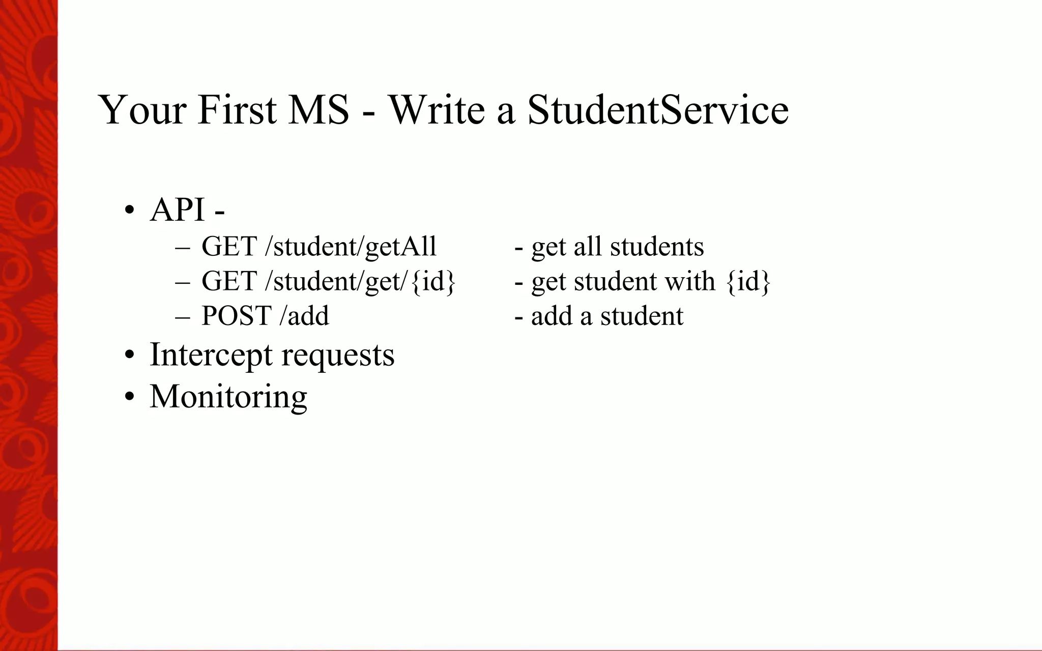 Your First MS - Write a StudentService
&bull;  API -
&ndash;  GET /student/getAll - get all students
&ndash;  GET /student/get/{id} - get student with {id}
&ndash;  POST /add - add a student
&bull;  Intercept requests
&bull;  Monitoring
 