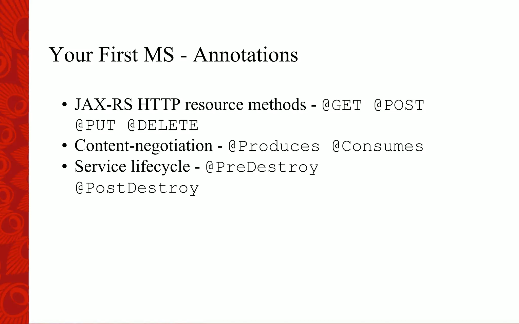 Your First MS - Annotations
&bull;  JAX-RS HTTP resource methods - @GET @POST
@PUT @DELETE
&bull;  Content-negotiation - @Produces @Consumes
&bull;  Service lifecycle - @PreDestroy
@PostDestroy
 